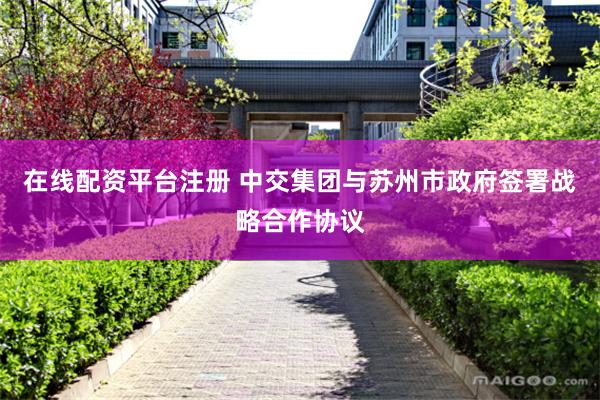 在线配资平台注册 中交集团与苏州市政府签署战略合作协议
