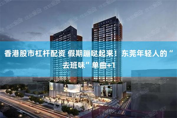 香港股市杠杆配资 假期蹦哒起来！东莞年轻人的“去班味”单曲+1