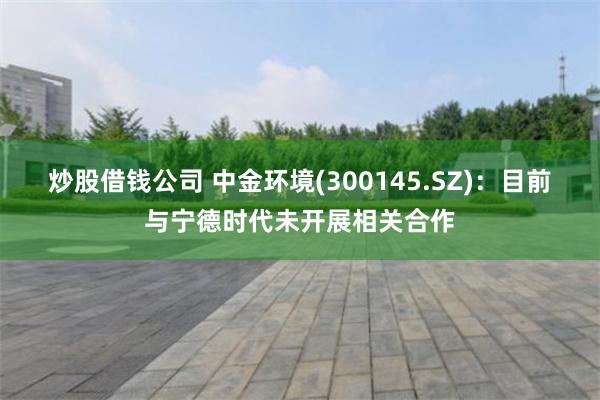 炒股借钱公司 中金环境(300145.SZ)：目前与宁德时代未开展相关合作