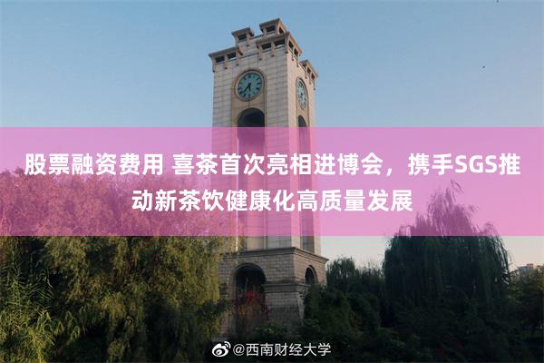 股票融资费用 喜茶首次亮相进博会，携手SGS推动新茶饮健康化高质量发展