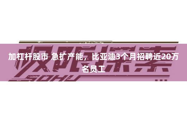 加杠杆股市 急扩产能，比亚迪3个月招聘近20万名员工