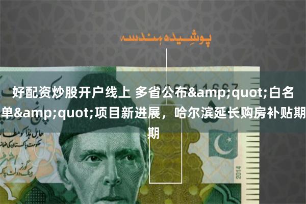 好配资炒股开户线上 多省公布&quot;白名单&quot;项目新进展，哈尔滨延长购房补贴期