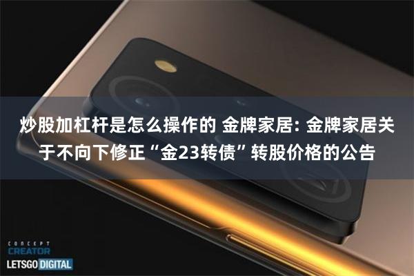炒股加杠杆是怎么操作的 金牌家居: 金牌家居关于不向下修正“金23转债”转股价格的公告
