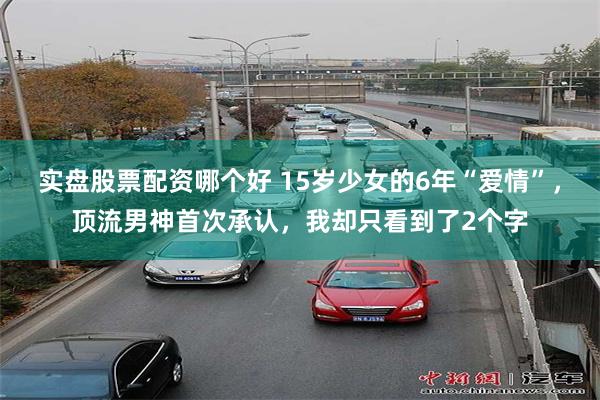 实盘股票配资哪个好 15岁少女的6年“爱情”，顶流男神首次承认，我却只看到了2个字