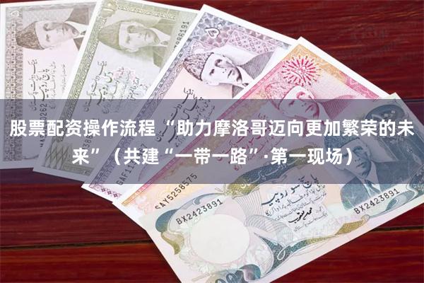股票配资操作流程 “助力摩洛哥迈向更加繁荣的未来”（共建“一带一路”·第一现场）