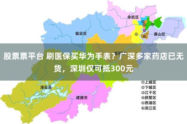 股票票平台 刷医保买华为手表？广深多家药店已无货，深圳仅可抵300元