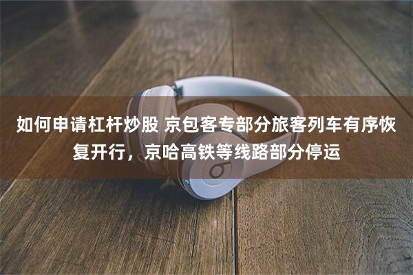 如何申请杠杆炒股 京包客专部分旅客列车有序恢复开行，京哈高铁等线路部分停运