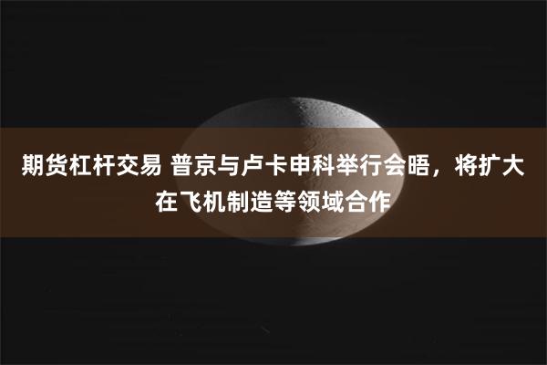 期货杠杆交易 普京与卢卡申科举行会晤，将扩大在飞机制造等领域合作