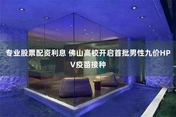专业股票配资利息 佛山高校开启首批男性九价HPV疫苗接种