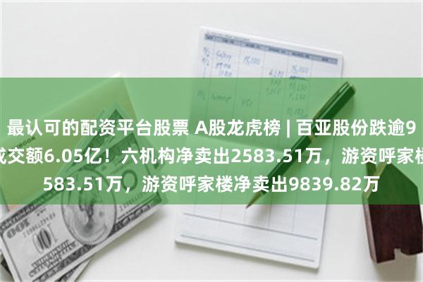 最认可的配资平台股票 A股龙虎榜 | 百亚股份跌逾9%，换手率6.13%成交额6.05亿！六机构净卖出2583.51万，游资呼家楼净卖出9839.82万