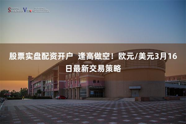 股票实盘配资开户  逢高做空！欧元/美元3月16日最新交易策略