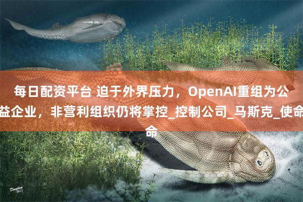 每日配资平台 迫于外界压力，OpenAI重组为公益企业，非营利组织仍将掌控_控制公司_马斯克_使命