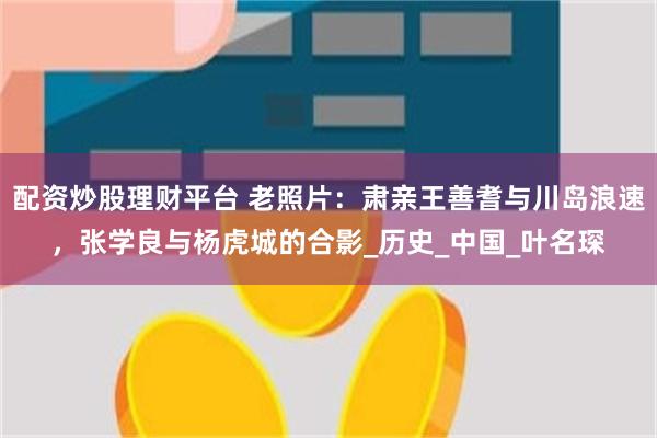 配资炒股理财平台 老照片：肃亲王善耆与川岛浪速，张学良与杨虎城的合影_历史_中国_叶名琛