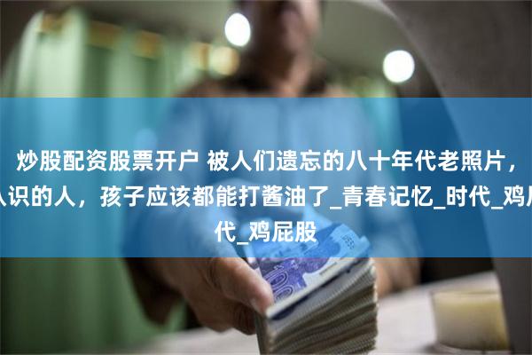 炒股配资股票开户 被人们遗忘的八十年代老照片，都认识的人，孩子应该都能打酱油了_青春记忆_时代_鸡屁股