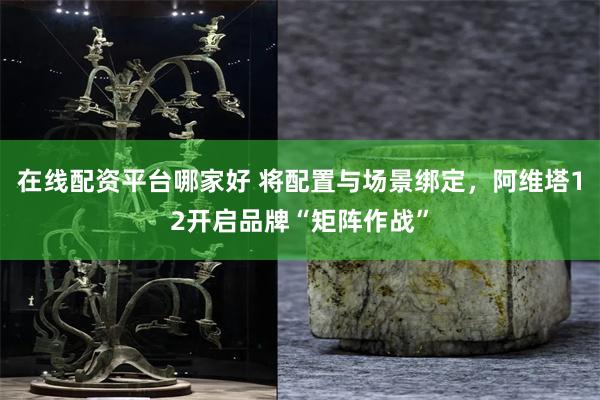 在线配资平台哪家好 将配置与场景绑定，阿维塔12开启品牌“矩阵作战”