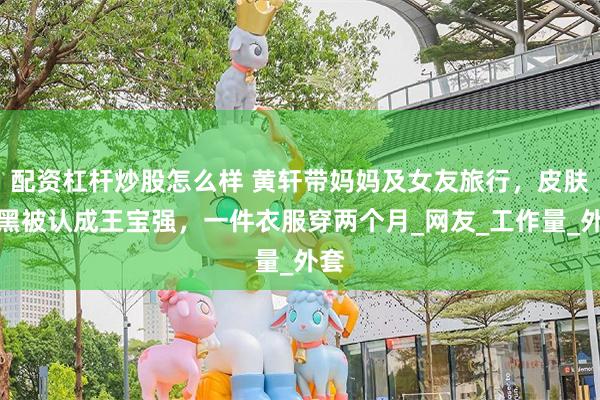 配资杠杆炒股怎么样 黄轩带妈妈及女友旅行，皮肤黝黑被认成王宝强，一件衣服穿两个月_网友_工作量_外套