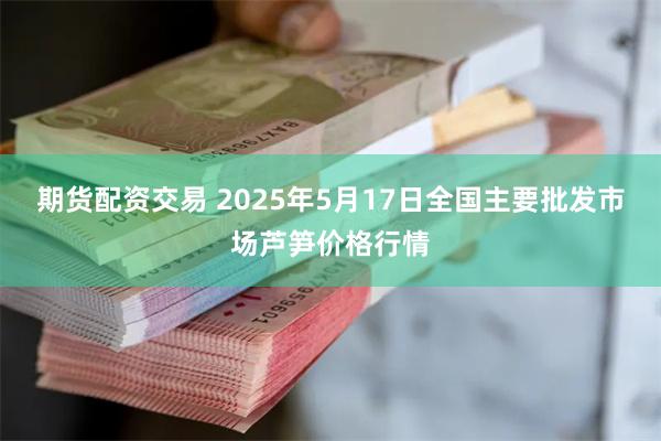 期货配资交易 2025年5月17日全国主要批发市场芦笋价格行情