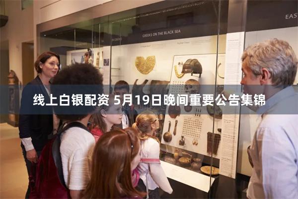 线上白银配资 5月19日晚间重要公告集锦
