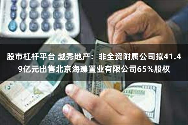 股市杠杆平台 越秀地产：非全资附属公司拟41.49亿元出售北京海臻置业有限公司65%股权