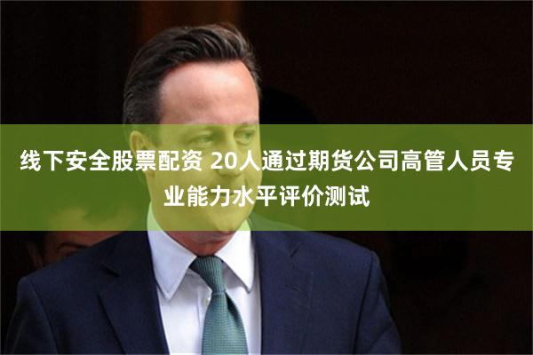 线下安全股票配资 20人通过期货公司高管人员专业能力水平评价测试
