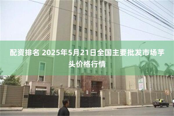 配资排名 2025年5月21日全国主要批发市场芋头价格行情
