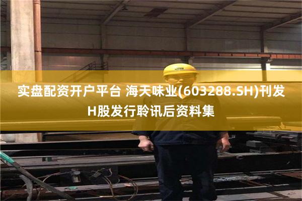 实盘配资开户平台 海天味业(603288.SH)刊发H股发行聆讯后资料集