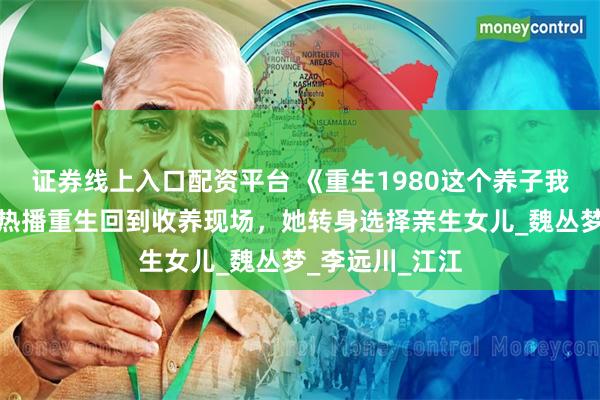 证券线上入口配资平台 《重生1980这个养子我不当了》短剧热播重生回到收养现场，她转身选择亲生女儿_魏丛梦_李远川_江江