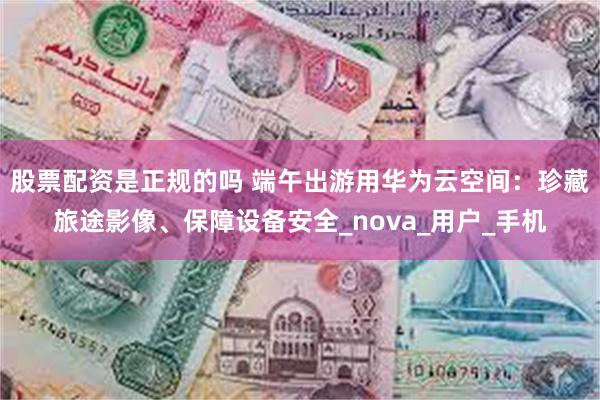 股票配资是正规的吗 端午出游用华为云空间：珍藏旅途影像、保障设备安全_nova_用户_手机