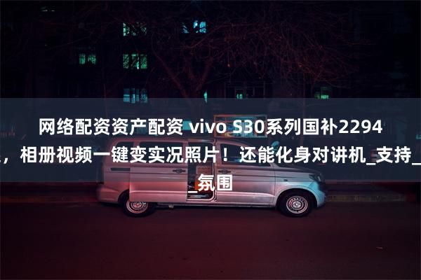 网络配资资产配资 vivo S30系列国补2294元起，相册视频一键变实况照片！还能化身对讲机_支持_氛围