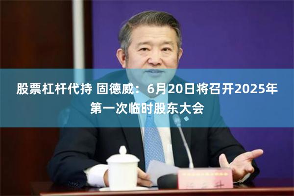 股票杠杆代持 固德威：6月20日将召开2025年第一次临时股东大会