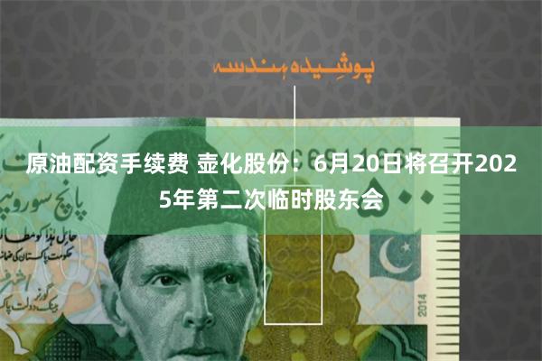 原油配资手续费 壶化股份：6月20日将召开2025年第二次临时股东会