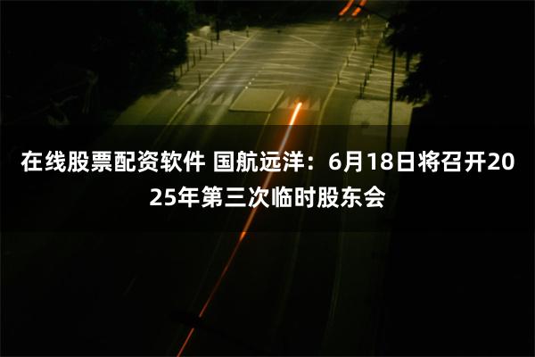 在线股票配资软件 国航远洋：6月18日将召开2025年第三次临时股东会