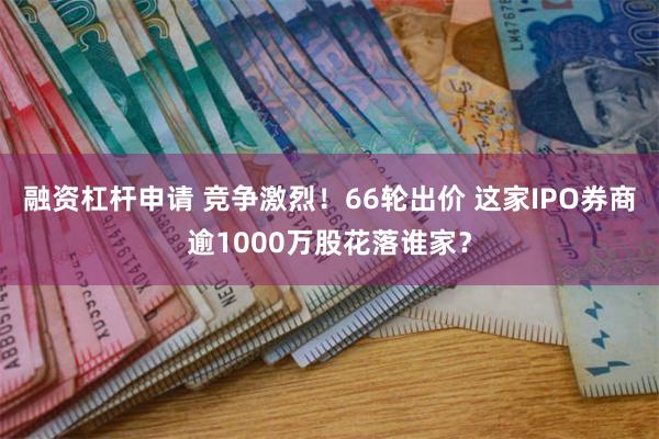 融资杠杆申请 竞争激烈！66轮出价 这家IPO券商逾1000万股花落谁家？