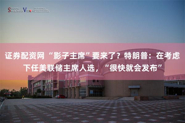 证券配资网 “影子主席”要来了？特朗普：在考虑下任美联储主席人选，“很快就会发布”