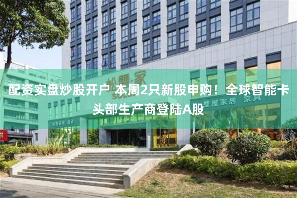 配资实盘炒股开户 本周2只新股申购！全球智能卡头部生产商登陆A股