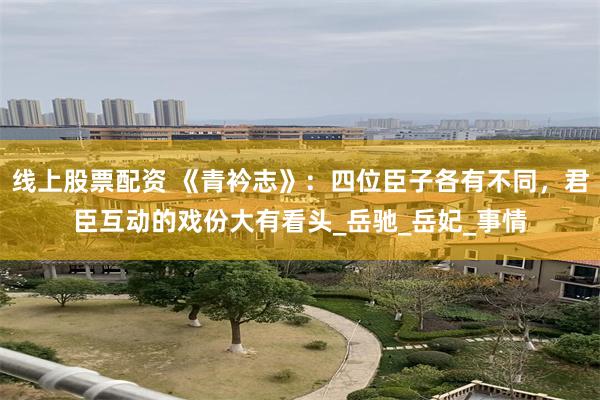 线上股票配资 《青衿志》：四位臣子各有不同，君臣互动的戏份大有看头_岳驰_岳妃_事情