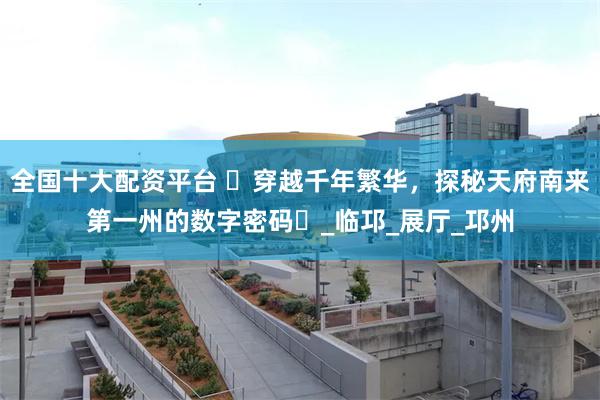 全国十大配资平台 ‌穿越千年繁华，探秘天府南来第一州的数字密码‌_临邛_展厅_邛州