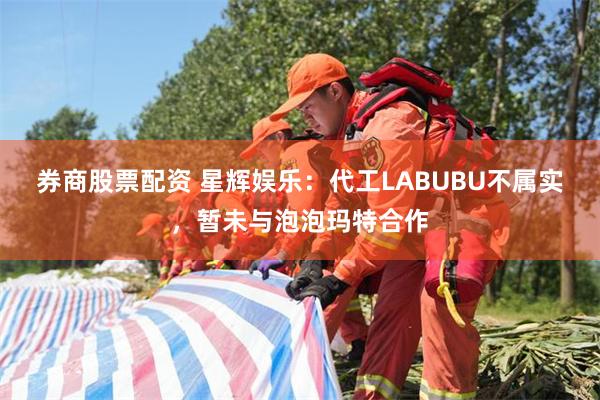 券商股票配资 星辉娱乐：代工LABUBU不属实，暂未与泡泡玛特合作