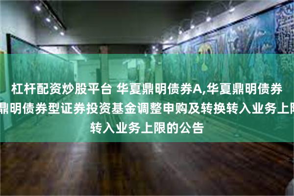 杠杆配资炒股平台 华夏鼎明债券A,华夏鼎明债券C: 华夏鼎明债券型证券投资基金调整申购及转换转入业务上限的公告