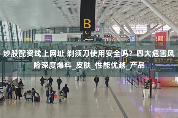 炒股配资线上网址 剃须刀使用安全吗？四大危害风险深度爆料_皮肤_性能优越_产品