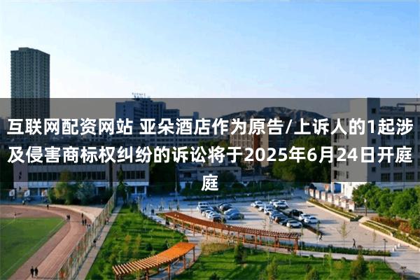 互联网配资网站 亚朵酒店作为原告/上诉人的1起涉及侵害商标权纠纷的诉讼将于2025年6月24日开庭