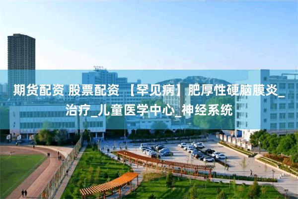 期货配资 股票配资 【罕见病】肥厚性硬脑膜炎_治疗_儿童医学中心_神经系统