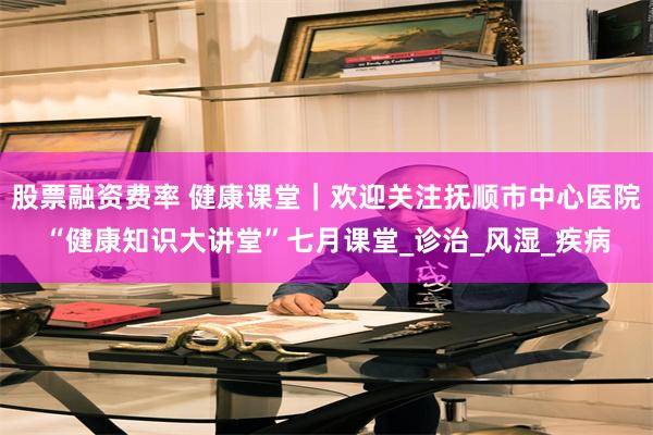 股票融资费率 健康课堂｜欢迎关注抚顺市中心医院“健康知识大讲堂”七月课堂_诊治_风湿_疾病