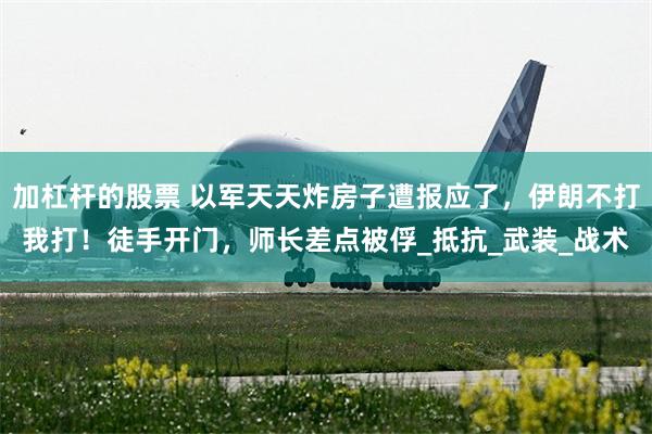 加杠杆的股票 以军天天炸房子遭报应了，伊朗不打我打！徒手开门，师长差点被俘_抵抗_武装_战术