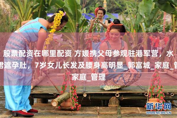 股票配资在哪里配资 方媛携父母参观驻港军营，水桶裙遮孕肚，7岁女儿长发及腰身高明显_郭富城_家庭_管理