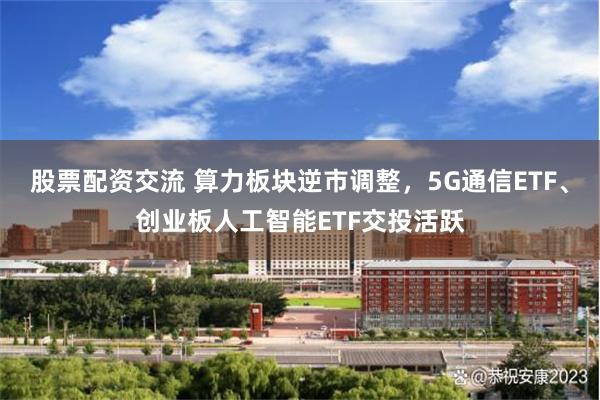 股票配资交流 算力板块逆市调整，5G通信ETF、创业板人工智能ETF交投活跃