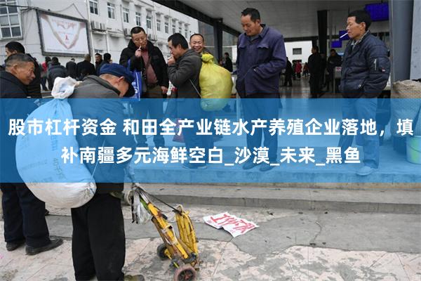 股市杠杆资金 和田全产业链水产养殖企业落地，填补南疆多元海鲜空白_沙漠_未来_黑鱼