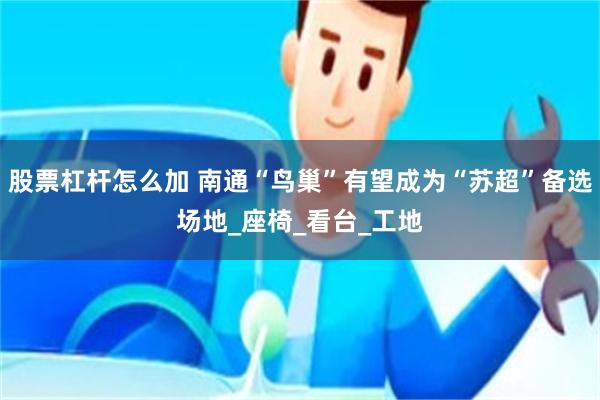 股票杠杆怎么加 南通“鸟巢”有望成为“苏超”备选场地_座椅_看台_工地