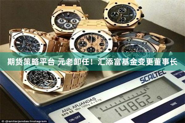 期货策略平台 元老卸任！汇添富基金变更董事长