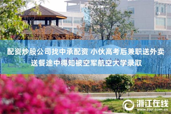配资炒股公司找中承配资 小伙高考后兼职送外卖 送餐途中得知被空军航空大学录取